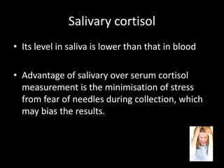 Salivary cortisol
• Its level in saliva is lower than that in blood
• Advantage of salivary over serum cortisol
measurement is the minimisation of stress
from fear of needles during collection, which
may bias the results.
 
