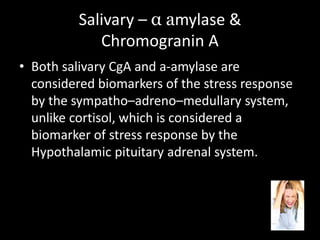 Salivary – α amylase &
Chromogranin A
• Both salivary CgA and a-amylase are
considered biomarkers of the stress response
by the sympatho–adreno–medullary system,
unlike cortisol, which is considered a
biomarker of stress response by the
Hypothalamic pituitary adrenal system.
 