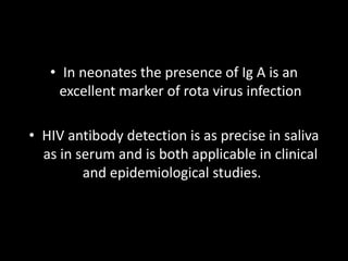 • In neonates the presence of Ig A is an
excellent marker of rota virus infection
• HIV antibody detection is as precise in saliva
as in serum and is both applicable in clinical
and epidemiological studies.
 