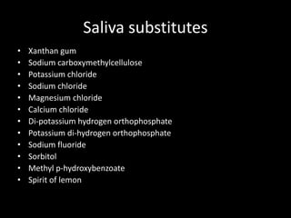 Saliva substitutes
• Xanthan gum
• Sodium carboxymethylcellulose
• Potassium chloride
• Sodium chloride
• Magnesium chloride
• Calcium chloride
• Di-potassium hydrogen orthophosphate
• Potassium di-hydrogen orthophosphate
• Sodium fluoride
• Sorbitol
• Methyl p-hydroxybenzoate
• Spirit of lemon
 