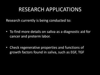 RESEARCH APPLICATIONS
Research currently is being conducted to:
• To find more details on saliva as a diagnostic aid for
cancer and preterm labor.
• Check regenerative properties and functions of
growth factors found in saliva, such as EGF, TGF
 