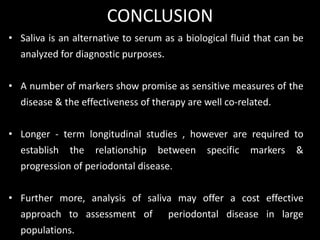 • Saliva is an alternative to serum as a biological fluid that can be
analyzed for diagnostic purposes.
• A number of markers show promise as sensitive measures of the
disease & the effectiveness of therapy are well co-related.
• Longer - term longitudinal studies , however are required to
establish the relationship between specific markers &
progression of periodontal disease.
• Further more, analysis of saliva may offer a cost effective
approach to assessment of periodontal disease in large
populations.
CONCLUSION
 