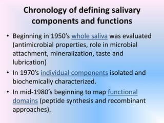 Chronology of defining salivary
components and functions
• Beginning in 1950’s whole saliva was evaluated
(antimicrobial properties, role in microbial
attachment, mineralization, taste and
lubrication)
• In 1970’s individual components isolated and
biochemically characterized.
• In mid-1980’s beginning to map functional
domains (peptide synthesis and recombinant
approaches).
 