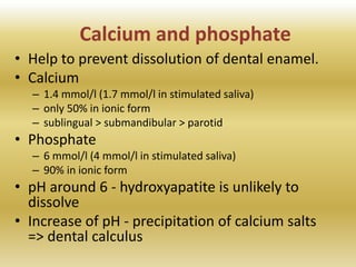 Calcium and phosphate
• Help to prevent dissolution of dental enamel.
• Calcium
– 1.4 mmol/l (1.7 mmol/l in stimulated saliva)
– only 50% in ionic form
– sublingual > submandibular > parotid
• Phosphate
– 6 mmol/l (4 mmol/l in stimulated saliva)
– 90% in ionic form
• pH around 6 - hydroxyapatite is unlikely to
dissolve
• Increase of pH - precipitation of calcium salts
=> dental calculus
 