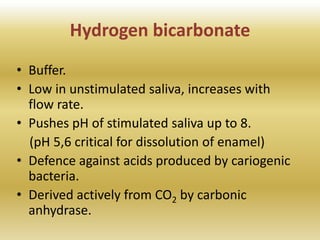 Hydrogen bicarbonate
• Buffer.
• Low in unstimulated saliva, increases with
flow rate.
• Pushes pH of stimulated saliva up to 8.
(pH 5,6 critical for dissolution of enamel)
• Defence against acids produced by cariogenic
bacteria.
• Derived actively from CO2 by carbonic
anhydrase.
 