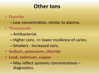 Other Ions
• Fluoride
–Low concentration, similar to plasma.
• Thiocyanate
–Antibacterial.
–Higher conc. => lower incidence of caries.
–Smokers - increased conc.
• Sodium, potassium, chloride
• Lead, cadmium, copper
–May reflect systemic concentrations –
diagnostics.
 