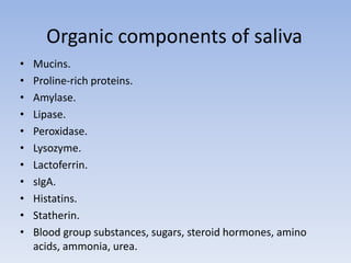 Organic components of saliva
• Mucins.
• Proline-rich proteins.
• Amylase.
• Lipase.
• Peroxidase.
• Lysozyme.
• Lactoferrin.
• sIgA.
• Histatins.
• Statherin.
• Blood group substances, sugars, steroid hormones, amino
acids, ammonia, urea.
 