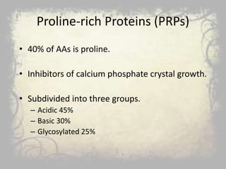 Proline-rich Proteins (PRPs)
• 40% of AAs is proline.
• Inhibitors of calcium phosphate crystal growth.
• Subdivided into three groups.
– Acidic 45%
– Basic 30%
– Glycosylated 25%
 