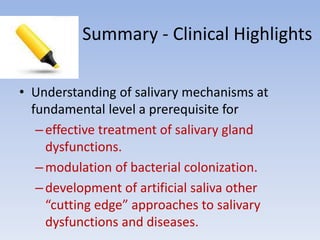 Summary - Clinical Highlights
• Understanding of salivary mechanisms at
fundamental level a prerequisite for
–effective treatment of salivary gland
dysfunctions.
–modulation of bacterial colonization.
–development of artificial saliva other
“cutting edge” approaches to salivary
dysfunctions and diseases.
 