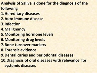 Analysis of Saliva is done for the diagnosis of the
following
1.Hereditary diseases
2.Auto immune disease
3.Infection
4.Malignancy
5.Monitoring hormone levels
6.Monitoring drug levels
7.Bone turnover markers
8.Forensic evidence
9.Dental caries and periodontal diseases
10.Diagnosis of oral diseases with relevance for
systemic diseases
 