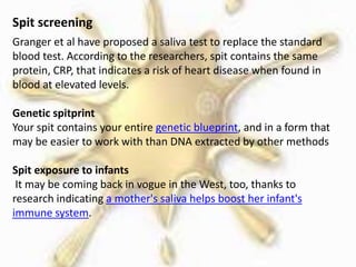 Spit screening
Granger et al have proposed a saliva test to replace the standard
blood test. According to the researchers, spit contains the same
protein, CRP, that indicates a risk of heart disease when found in
blood at elevated levels.
Genetic spitprint
Your spit contains your entire genetic blueprint, and in a form that
may be easier to work with than DNA extracted by other methods
Spit exposure to infants
It may be coming back in vogue in the West, too, thanks to
research indicating a mother's saliva helps boost her infant's
immune system.
 