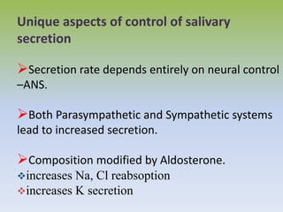 Unique aspects of control of salivary
secretion
Secretion rate depends entirely on neural control
–ANS.
Both Parasympathetic and Sympathetic systems
lead to increased secretion.
Composition modified by Aldosterone.
increases Na, Cl reabsoption
increases K secretion
 