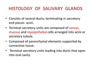 HISTOLOGY OF SALIVARY GLANDS
• Consists of several ducts, terminating in secretory
end pieces- acini.
• Terminal secretory units are composed of serous,
mucous and myoepithelial cells arranged into acini or
secretory tubule.
• Composed of parenchymal elements supported by
connective tissue.
• Terminal secretory units leading into ducts that open
into oral cavity.
 