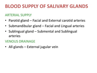 BLOOD SUPPLY OF SALIVARY GLANDS
ARTERIAL SUPPLY
• Parotid gland – Facial and External carotid arteries
• Submandibular gland – Facial and Lingual arteries
• Sublingual gland – Submental and Sublingual
arteries
VENOUS DRAINAGE
• All glands – External jugular vein
 