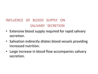 INFLUENCE OF BLOOD SUPPLY ON
SALIVARY SECRETION
• Extensive blood supply required for rapid salivary
secretion.
• Salivation indirectly dilates blood vessels providing
increased nutrition.
• Large increase in blood flow accompanies salivary
secretion.
 