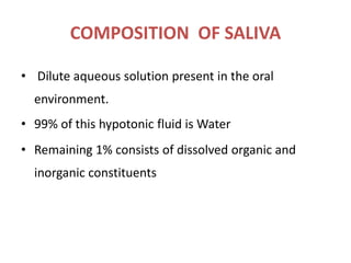 COMPOSITION OF SALIVA
• Dilute aqueous solution present in the oral
environment.
• 99% of this hypotonic fluid is Water
• Remaining 1% consists of dissolved organic and
inorganic constituents
 