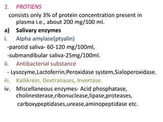 1. PROTIENS
consists only 3% of protein concentration present in
plasma i.e., about 200 mg/100 ml.
a) Salivary enzymes
i. Alpha amylase(ptyalin)
-parotid saliva- 60-120 mg/100ml,
-submandibular saliva-25mg/100ml.
ii. Antibacterial substance
- Lysozyme,Lactoferrin,Peroxidase system,Sialoperoxidase.
iii. Kallikrein, Dextranases, Invertase.
iv. Miscellaneous enzymes- Acid phosphatase,
cholinesterase,ribonuclease,lipase,proteases,
carboxypeptidases,urease,aminopeptidase etc.
 