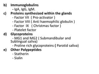 b) Immunoglobulins
- IgA, IgG, IgM.
c) Proteins synthesized within the glands
- Factor VII ( Pro-activator )
- Factor VIII ( Anti haemophilic globulin )
- Factor IX ( Christmas factor )
- Platelet factor
d) Glycoproteins
- MG1 and MG2 ( Submandibular and
Sublingual saliva)
- Proline rich glycoproteins ( Parotid saliva)
e) Other Polypeptides
- Statherin
- Sialin
 