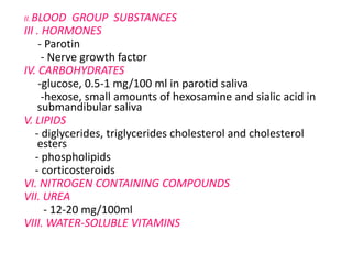 II. BLOOD GROUP SUBSTANCES
III . HORMONES
- Parotin
- Nerve growth factor
IV. CARBOHYDRATES
-glucose, 0.5-1 mg/100 ml in parotid saliva
-hexose, small amounts of hexosamine and sialic acid in
submandibular saliva
V. LIPIDS
- diglycerides, triglycerides cholesterol and cholesterol
esters
- phospholipids
- corticosteroids
VI. NITROGEN CONTAINING COMPOUNDS
VII. UREA
- 12-20 mg/100ml
VIII. WATER-SOLUBLE VITAMINS
 