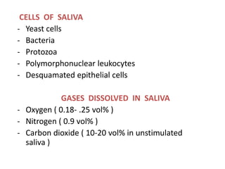 CELLS OF SALIVA
- Yeast cells
- Bacteria
- Protozoa
- Polymorphonuclear leukocytes
- Desquamated epithelial cells
GASES DISSOLVED IN SALIVA
- Oxygen ( 0.18- .25 vol% )
- Nitrogen ( 0.9 vol% )
- Carbon dioxide ( 10-20 vol% in unstimulated
saliva )
 