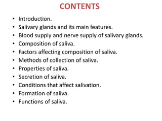 CONTENTS
• Introduction.
• Salivary glands and its main features.
• Blood supply and nerve supply of salivary glands.
• Composition of saliva.
• Factors affecting composition of saliva.
• Methods of collection of saliva.
• Properties of saliva.
• Secretion of saliva.
• Conditions that affect salivation.
• Formation of saliva.
• Functions of saliva.
 
