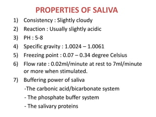 PROPERTIES OF SALIVA
1) Consistency : Slightly cloudy
2) Reaction : Usually slightly acidic
3) PH : 5-8
4) Specific gravity : 1.0024 – 1.0061
5) Freezing point : 0.07 – 0.34 degree Celsius
6) Flow rate : 0.02ml/minute at rest to 7ml/minute
or more when stimulated.
7) Buffering power of saliva
-The carbonic acid/bicarbonate system
- The phosphate buffer system
- The salivary proteins
 