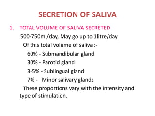 SECRETION OF SALIVA
1. TOTAL VOLUME OF SALIVA SECRETED
500-750ml/day, May go up to 1litre/day
Of this total volume of saliva :-
60% - Submandibular gland
30% - Parotid gland
3-5% - Sublingual gland
7% - Minor salivary glands
These proportions vary with the intensity and
type of stimulation.
 