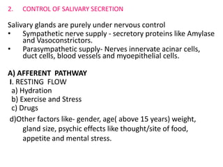 2. CONTROL OF SALIVARY SECRETION
Salivary glands are purely under nervous control
• Sympathetic nerve supply - secretory proteins like Amylase
and Vasoconstrictors.
• Parasympathetic supply- Nerves innervate acinar cells,
duct cells, blood vessels and myoepithelial cells.
A) AFFERENT PATHWAY
I. RESTING FLOW
a) Hydration
b) Exercise and Stress
c) Drugs
d)Other factors like- gender, age( above 15 years) weight,
gland size, psychic effects like thought/site of food,
appetite and mental stress.
 