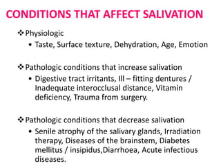 CONDITIONS THAT AFFECT SALIVATION
Physiologic
• Taste, Surface texture, Dehydration, Age, Emotion
Pathologic conditions that increase salivation
• Digestive tract irritants, Ill – fitting dentures /
Inadequate interocclusal distance, Vitamin
deficiency, Trauma from surgery.
Pathologic conditions that decrease salivation
• Senile atrophy of the salivary glands, Irradiation
therapy, Diseases of the brainstem, Diabetes
mellitus / insipidus,Diarrhoea, Acute infectious
diseases.
 