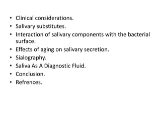 • Clinical considerations.
• Salivary substitutes.
• Interaction of salivary components with the bacterial
surface.
• Effects of aging on salivary secretion.
• Sialography.
• Saliva As A Diagnostic Fluid.
• Conclusion.
• Refrences.
 
