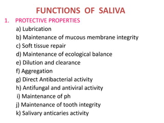 FUNCTIONS OF SALIVA
1. PROTECTIVE PROPERTIES
a) Lubrication
b) Maintenance of mucous membrane integrity
c) Soft tissue repair
d) Maintenance of ecological balance
e) Dilution and clearance
f) Aggregation
g) Direct Antibacterial activity
h) Antifungal and antiviral activity
i) Maintenance of ph
j) Maintenance of tooth integrity
k) Salivary anticaries activity
 