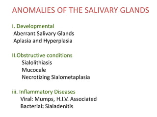ANOMALIES OF THE SALIVARY GLANDS
I. Developmental
Aberrant Salivary Glands
Aplasia and Hyperplasia
II.Obstructive conditions
Sialolithiasis
Mucocele
Necrotizing Sialometaplasia
iii. Inflammatory Diseases
Viral: Mumps, H.I.V. Associated
Bacterial: Sialadenitis
 