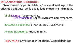 INFLAMMATORY DISORDERS
Characterized by painful bilateral/unilateral swellings of the
affected glands esp. while eating food or opening the mouth.
Viral: Mumps- Paramyxovirus.
H.I.V.Associated: Kaposi’s Sarcoma and Lymphoma.
Bacterial Sialadenitis: Staph.aureus,Strep.viridans.
Allergic Sialadenitis: Phenothiazine .
TREATMENT: Symptomatic/Antibiotics/Surgical drainage.
 