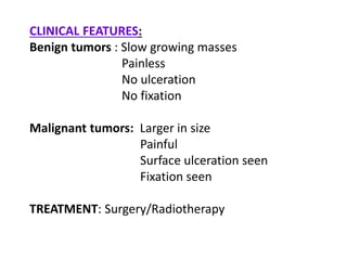 CLINICAL FEATURES:
Benign tumors : Slow growing masses
Painless
No ulceration
No fixation
Malignant tumors: Larger in size
Painful
Surface ulceration seen
Fixation seen
TREATMENT: Surgery/Radiotherapy
 