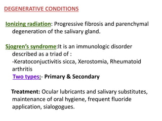 DEGENERATIVE CONDITIONS
Ionizing radiation: Progressive fibrosis and parenchymal
degeneration of the salivary gland.
Sjogren’s syndrome:It is an immunologic disorder
described as a triad of :
-Keratoconjuctivitis sicca, Xerostomia, Rheumatoid
arthritis
Two types:- Primary & Secondary
Treatment: Ocular lubricants and salivary substitutes,
maintenance of oral hygiene, frequent fluoride
application, sialogogues.
 