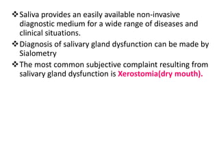 Saliva provides an easily available non-invasive
diagnostic medium for a wide range of diseases and
clinical situations.
Diagnosis of salivary gland dysfunction can be made by
Sialometry
The most common subjective complaint resulting from
salivary gland dysfunction is Xerostomia(dry mouth).
 