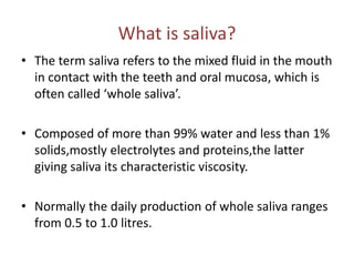 What is saliva?
• The term saliva refers to the mixed fluid in the mouth
in contact with the teeth and oral mucosa, which is
often called ‘whole saliva’.
• Composed of more than 99% water and less than 1%
solids,mostly electrolytes and proteins,the latter
giving saliva its characteristic viscosity.
• Normally the daily production of whole saliva ranges
from 0.5 to 1.0 litres.
 