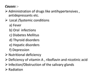Causes :-
 Administration of drugs like antihypertensives ,
antidepressants etc.
 Local /Systemic conditions
a) Fever
b) Oral infections
c) Diabetes Mellitus
d) Thyroid disorders
e) Hepatic disorders
f) Depression
 Nutritional deficiency
 Deficiency of vitamin A , riboflavin and nicotinic acid
 Infection/Obstruction of the salivary glands
 Radiation
 