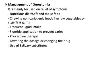  Management of Xerostomia
It is mainly focused on relief of symptoms
- Nutritious diet/Soft and moist food
- Chewing non-cariogenic foods like raw vegetables or
sugarless gums.
- Frequent liquid intake
- Fluoride application to prevent caries
- Pilocarpine therapy
- Lowering the dosage or changing the drug
- Use of Salivary substitutes
 