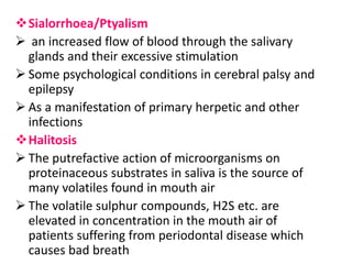 Sialorrhoea/Ptyalism
 an increased flow of blood through the salivary
glands and their excessive stimulation
 Some psychological conditions in cerebral palsy and
epilepsy
 As a manifestation of primary herpetic and other
infections
Halitosis
 The putrefactive action of microorganisms on
proteinaceous substrates in saliva is the source of
many volatiles found in mouth air
 The volatile sulphur compounds, H2S etc. are
elevated in concentration in the mouth air of
patients suffering from periodontal disease which
causes bad breath
 
