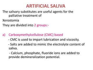 ARTIFICIAL SALIVA
The salivary substitutes are useful agents for the
palliative treatment of
Xerostomia
They are divided into 2 groups:-
a) Carboxymethylcellulose (CMC) based
- CMC is used to impart lubrication and viscosity.
- Salts are added to mimic the electrolyte content of
saliva.
- Calcium, phosphate, fluoride ions are added to
provide demineralization potential.
 