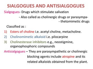 SIALGOGUES AND ANTISIALGOGUES
Sialgogues- Drugs which stimulate salivation
- Also called as cholinergic drugs or parasympa-
- thetomimetic drugs
Classified as :
1) Esters of choline i.e. acetyl choline, metacholine.
2) Cholinomimetic alkaloid i.e. pilocarpine
3) Cholinesterase inhibitors e.g., neostigmine,
organophosphoric compounds
Antisialgogues – They are parasympathetic or cholinergic
blocking agents include atropine and its
related alkaloids obtained from the plant.
 