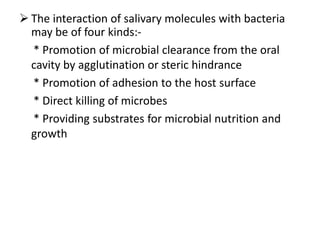  The interaction of salivary molecules with bacteria
may be of four kinds:-
* Promotion of microbial clearance from the oral
cavity by agglutination or steric hindrance
* Promotion of adhesion to the host surface
* Direct killing of microbes
* Providing substrates for microbial nutrition and
growth
 