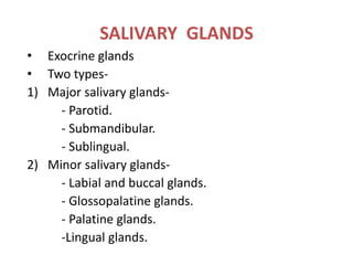 SALIVARY GLANDS
• Exocrine glands
• Two types-
1) Major salivary glands-
- Parotid.
- Submandibular.
- Sublingual.
2) Minor salivary glands-
- Labial and buccal glands.
- Glossopalatine glands.
- Palatine glands.
-Lingual glands.
 
