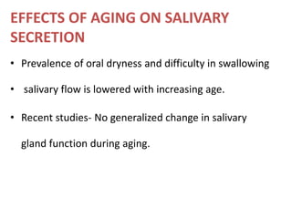 EFFECTS OF AGING ON SALIVARY
SECRETION
• Prevalence of oral dryness and difficulty in swallowing
• salivary flow is lowered with increasing age.
• Recent studies- No generalized change in salivary
gland function during aging.
 