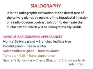 SIALOGRAPHY
It is the radiographic evaluation of the ductal tree of
the salivary glands by means of the intraductal injection
of a radio-opaque contrast solution to delineate the
ductal pattern which will be radiographically visible.
VARIOUS RADIOGRAPHIC APPEARANCES-
Normal Salivary gland – Branched leafless tree
Parotid gland – Tree in winter
Submandibular gland – Bush in winter
Tumours – Ball in hand appearance
Sjogren’s Syndrome – Cherry Blossom / Branchless fruit-
laden tree
 