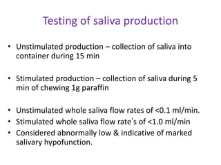 Testing of saliva production
• Unstimulated production – collection of saliva into
container during 15 min
• Stimulated production – collection of saliva during 5
min of chewing 1g paraffin
• Unstimulated whole saliva flow rates of <0.1 ml/min.
• Stimulated whole saliva flow rate’s of <1.0 ml/min
• Considered abnormally low & indicative of marked
salivary hypofunction.
 