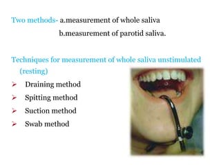 Two methods- a.measurement of whole saliva
b.measurement of parotid saliva.
Techniques for measurement of whole saliva unstimulated
(resting)
 Draining method
 Spitting method
 Suction method
 Swab method
 