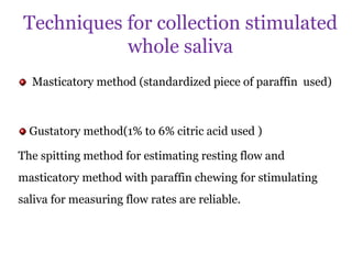 Techniques for collection stimulated
whole saliva
Masticatory method (standardized piece of paraffin used)
Gustatory method(1% to 6% citric acid used )
The spitting method for estimating resting flow and
masticatory method with paraffin chewing for stimulating
saliva for measuring flow rates are reliable.
 