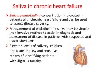 Saliva in chronic heart failure
 Salivary endothelin I concentration is elevated in
patients with chronic heart failure and can be used
to assess disease severity.
 Measurement of endothelin in saliva may be simple
,non invasive method to assist in diagnosis and
assessment of disease in patients with suspected and
established CHF.
 Elevated levels of salivary calcium
and K are an easy and sensitive
means of identifying patients
with digitalis toxicity.
 